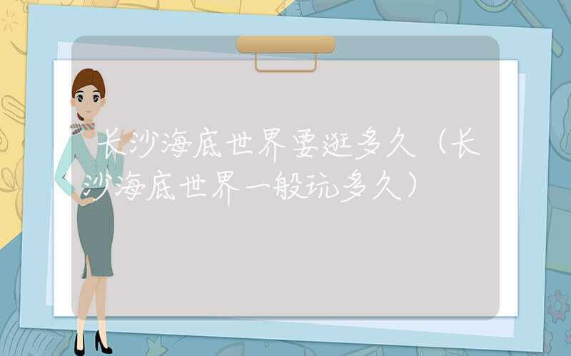 长沙海底世界要逛多久（长沙海底世界一般玩多久）