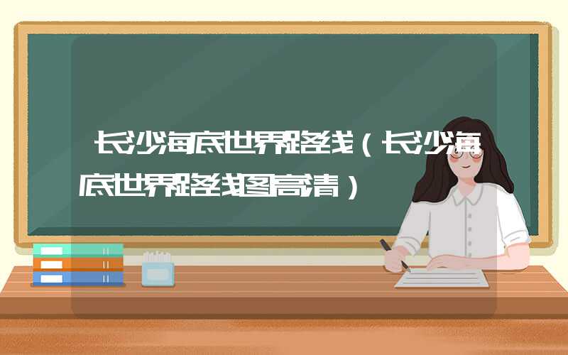 长沙海底世界路线（长沙海底世界路线图高清）
