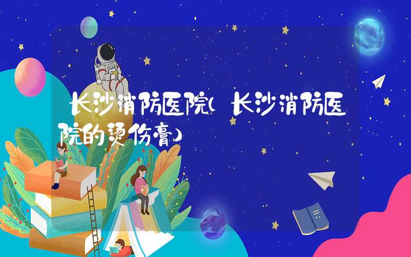 长沙消防医院（长沙消防医院的烫伤膏）