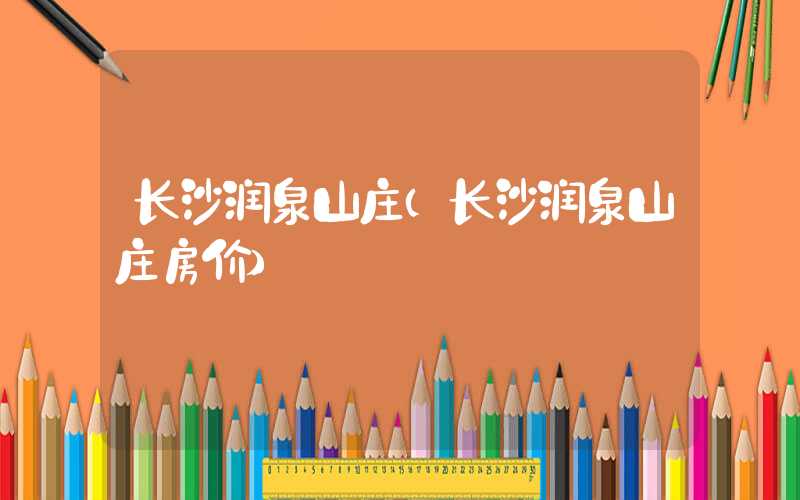 长沙润泉山庄（长沙润泉山庄房价）