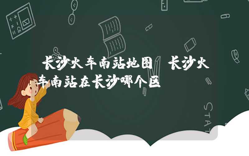 长沙火车南站地图（长沙火车南站在长沙哪个区）