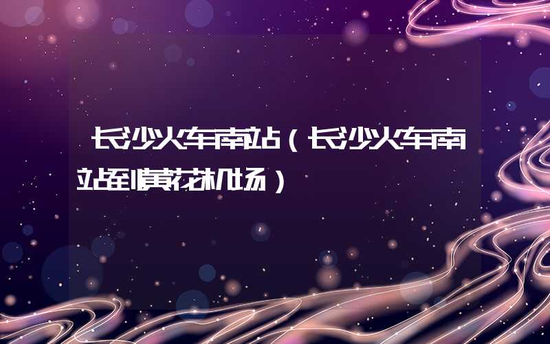 长沙火车南站（长沙火车南站到黄花机场）
