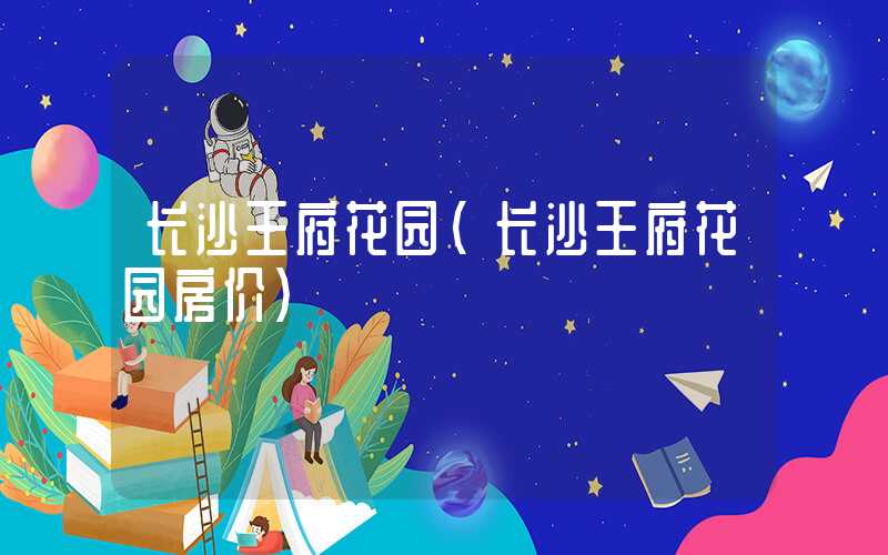 长沙王府花园（长沙王府花园房价）