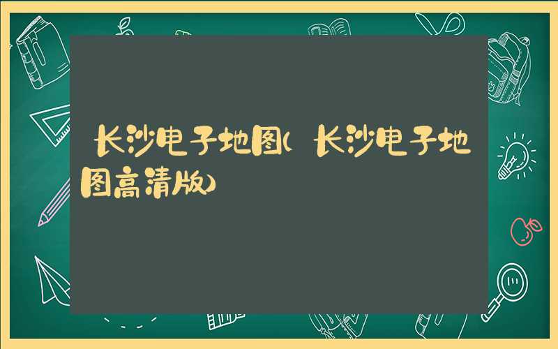 长沙电子地图（长沙电子地图高清版）