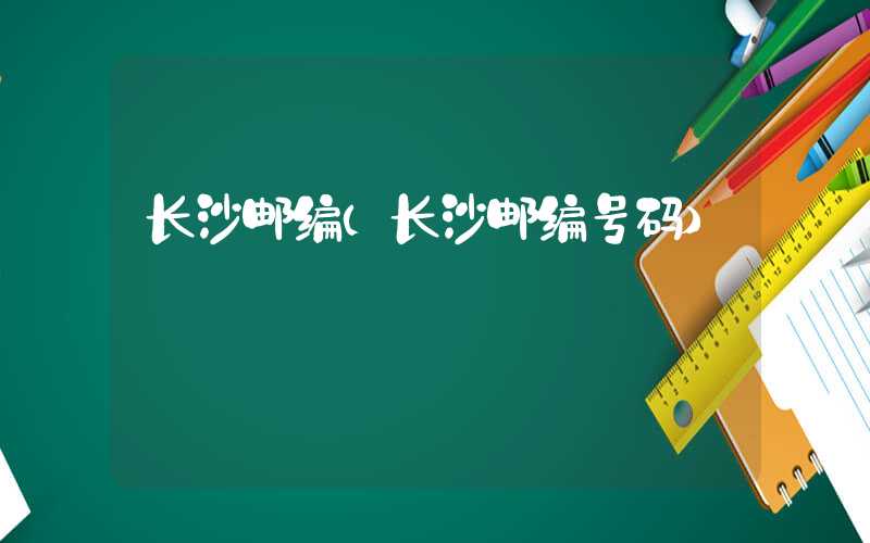 长沙邮编（长沙邮编号码）