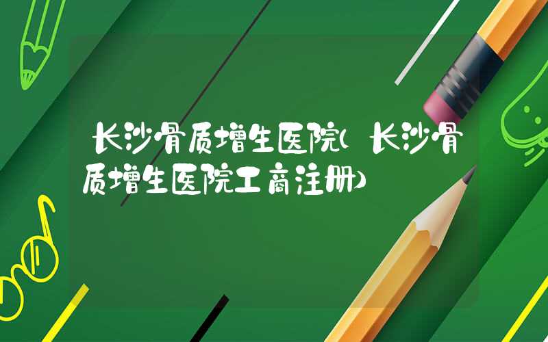 长沙骨质增生医院（长沙骨质增生医院工商注册）
