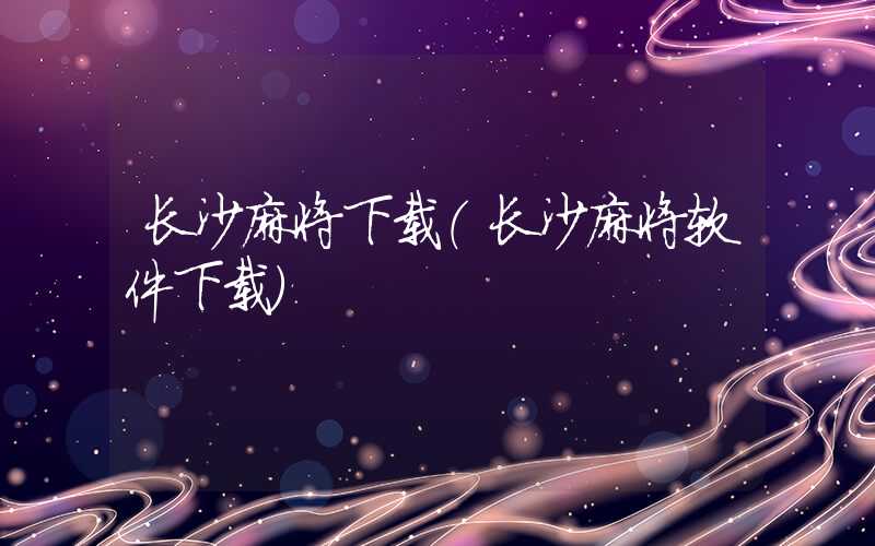 长沙麻将下载（长沙麻将软件下载）