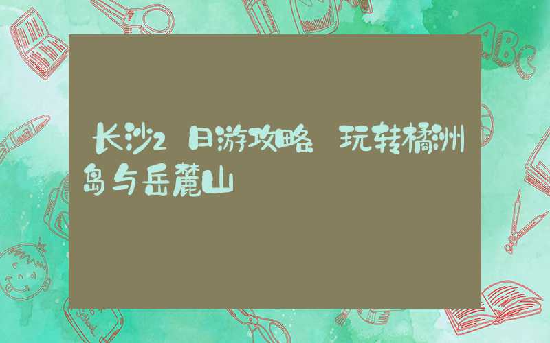长沙2日游攻略：玩转橘洲岛与岳麓山