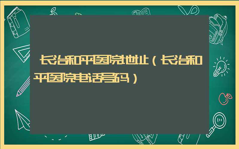 长治和平医院地址（长治和平医院电话号码）