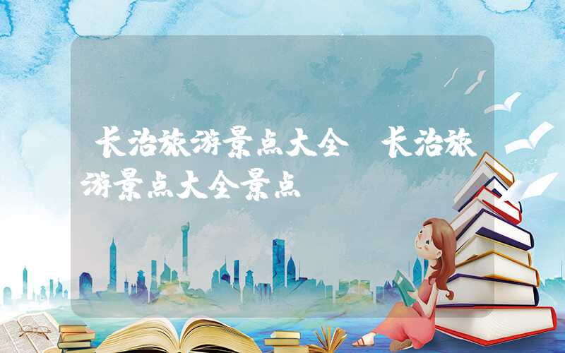 长治旅游景点大全（长治旅游景点大全景点）