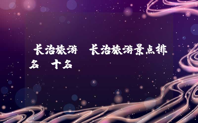 长治旅游（长治旅游景点排名前十名）