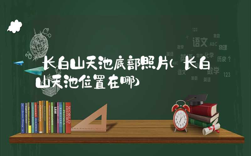 长白山天池底部照片（长白山天池位置在哪）