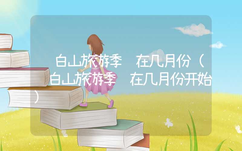 长白山旅游季节在几月份（长白山旅游季节在几月份开始）
