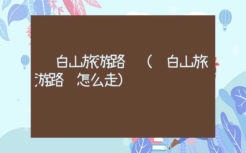 长白山旅游路线（长白山旅游路线怎么走）