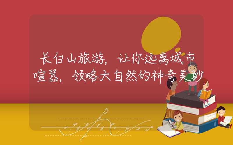 长白山旅游，让你远离城市喧嚣，领略大自然的神奇美妙