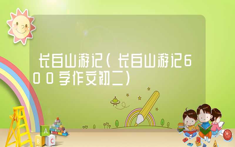 长白山游记（长白山游记600字作文初二）