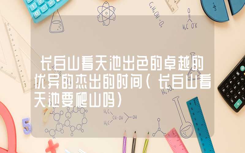 长白山看天池出色的卓越的优异的杰出的时间（长白山看天池要爬山吗）