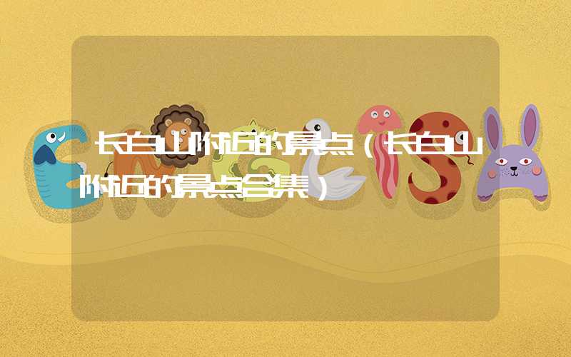 长白山附近的景点（长白山附近的景点合集）