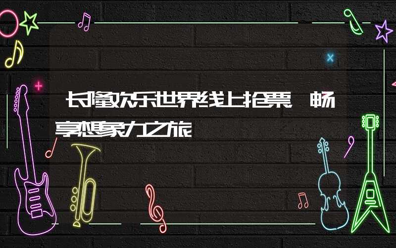长隆欢乐世界线上抢票,畅享想象力之旅