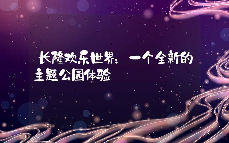 长隆欢乐世界：一个全新的主题公园体验