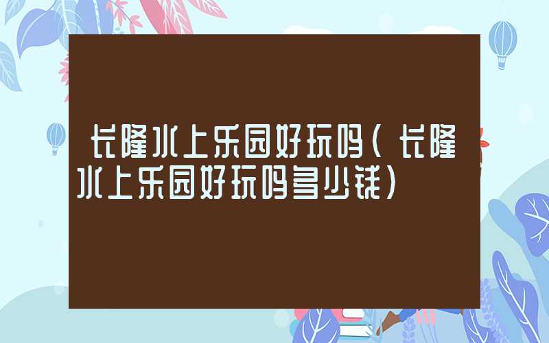 长隆水上乐园好玩吗（长隆水上乐园好玩吗多少钱）