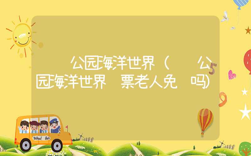 长风公园海洋世界（长风公园海洋世界门票老人免费吗）