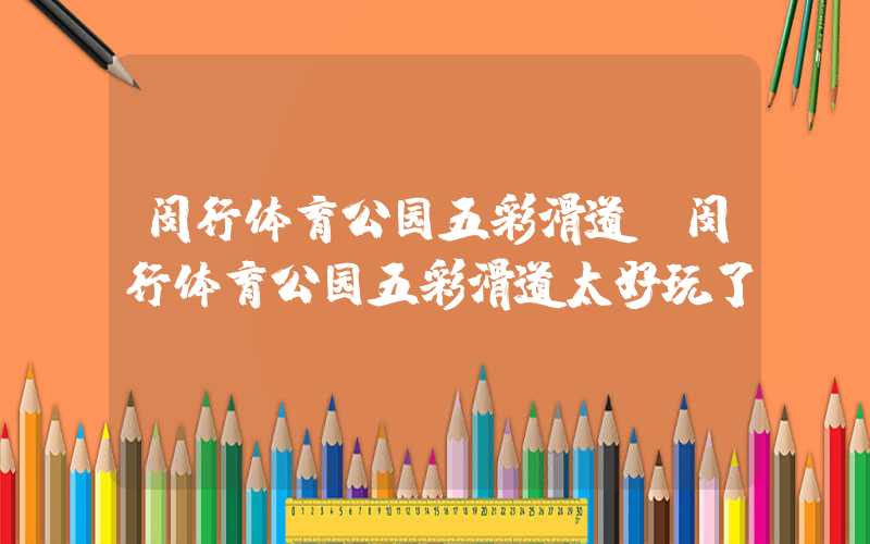 闵行体育公园五彩滑道(闵行体育公园五彩滑道太好玩了)
