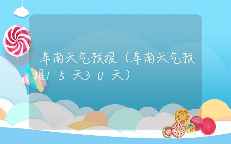 阜南天气预报（阜南天气预报15天30天）