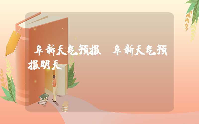阜新天气预报（阜新天气预报明天）