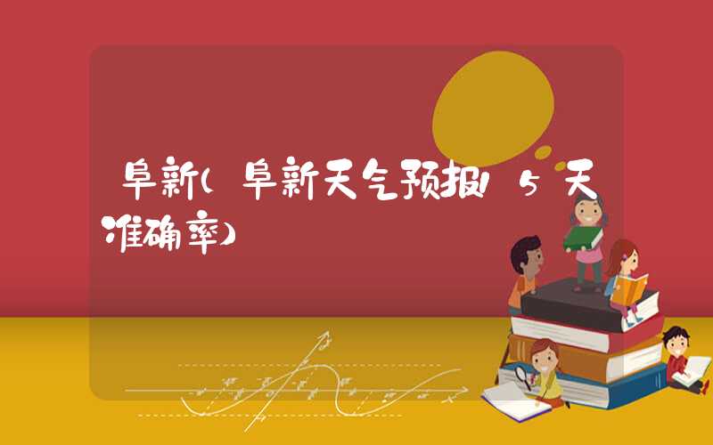 阜新（阜新天气预报15天准确率）