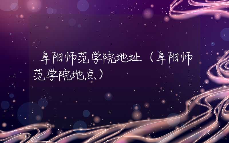 阜阳师范学院地址（阜阳师范学院地点）