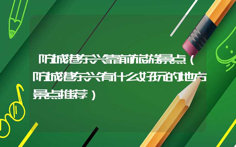 防城港东兴靠前旅游景点（防城港东兴有什么好玩的地方景点推荐）