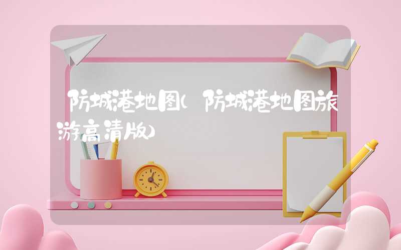 防城港地图（防城港地图旅游高清版）