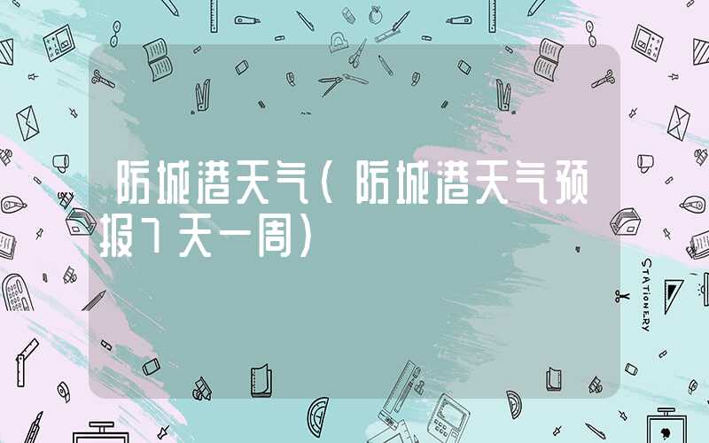 防城港天气(防城港天气预报7天一周)