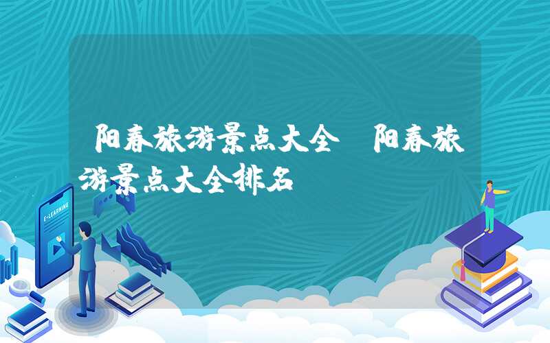 阳春旅游景点大全（阳春旅游景点大全排名）
