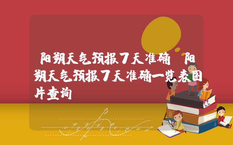 阳朔天气预报7天准确（阳朔天气预报7天准确一览表图片查询）