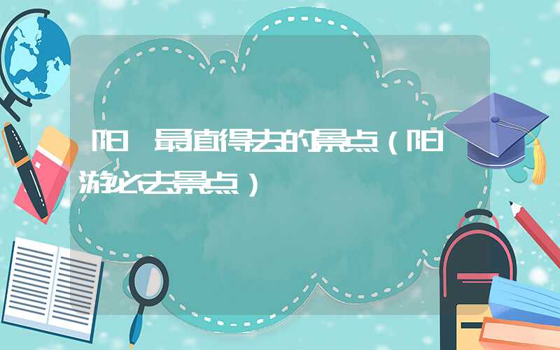 阳朔最值得去的景点（阳朔游必去景点）