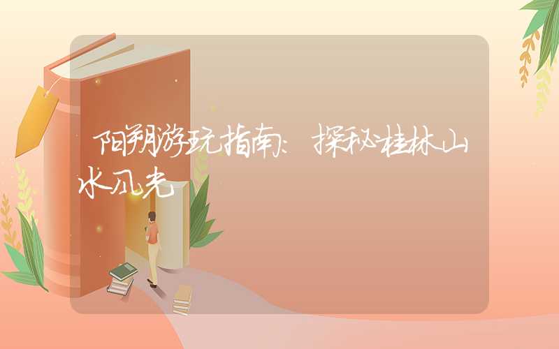 阳朔游玩指南：探秘桂林山水风光