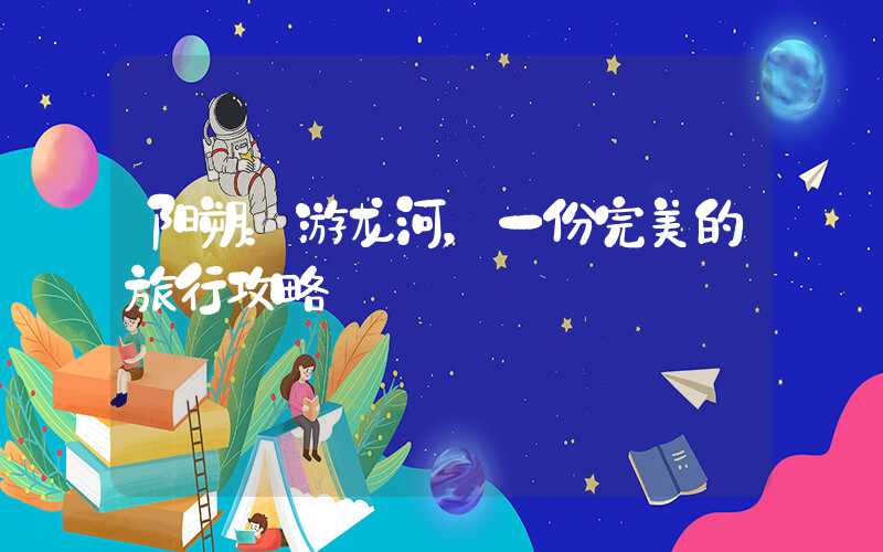 阳朔:游龙河,一份完美的旅行攻略