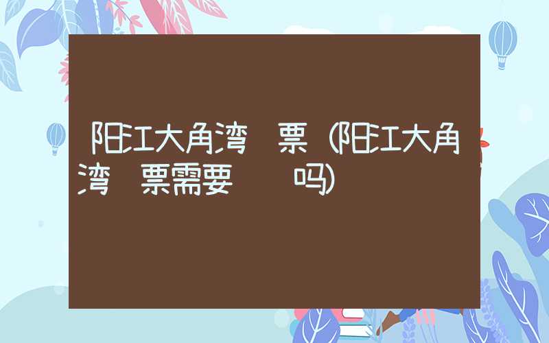 阳江大角湾门票（阳江大角湾门票需要预约吗）