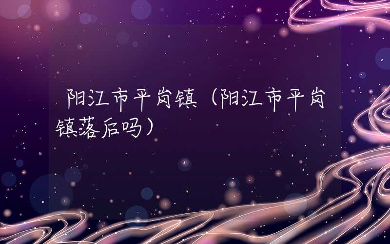 阳江市平岗镇（阳江市平岗镇落后吗）