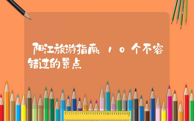 阳江旅游指南：10个不容错过的景点