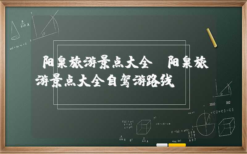 阳泉旅游景点大全（阳泉旅游景点大全自驾游路线）