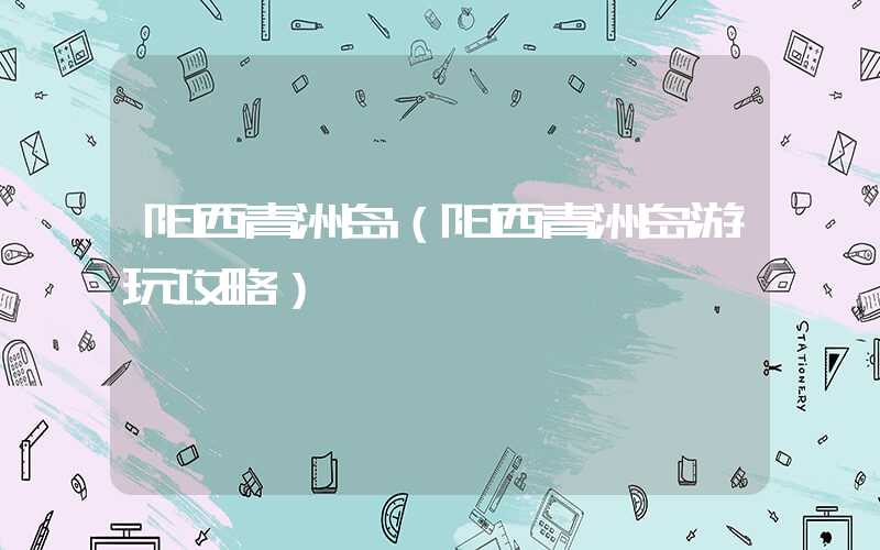 阳西青洲岛（阳西青洲岛游玩攻略）