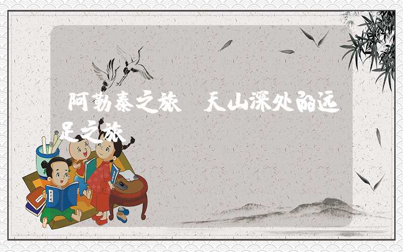 阿勒泰之旅：天山深处的远足之旅