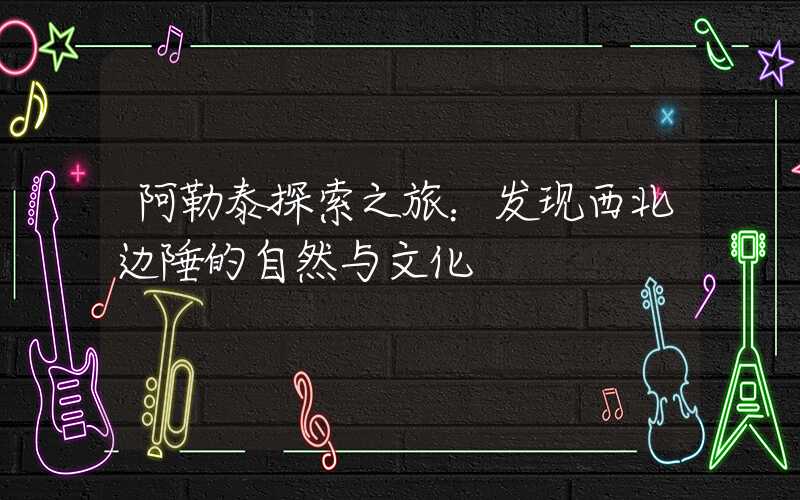 阿勒泰探索之旅：发现西北边陲的自然与文化