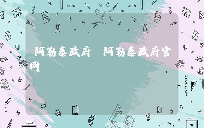 阿勒泰政府（阿勒泰政府官网）