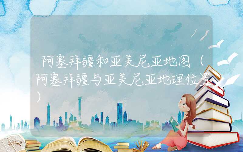 阿塞拜疆和亚美尼亚地图（阿塞拜疆与亚美尼亚地理位置）