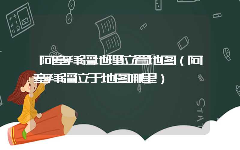 阿塞拜疆地理位置地图（阿塞拜疆位于地图哪里）