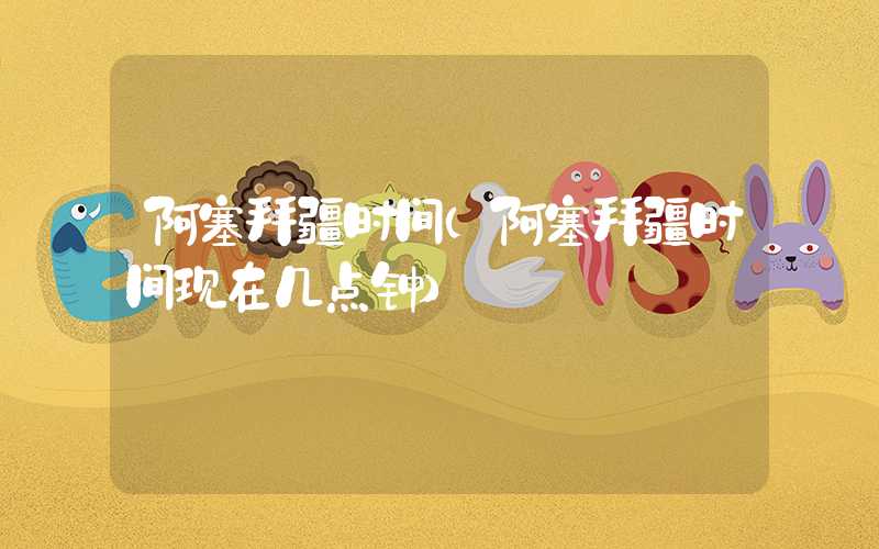 阿塞拜疆时间（阿塞拜疆时间现在几点钟）